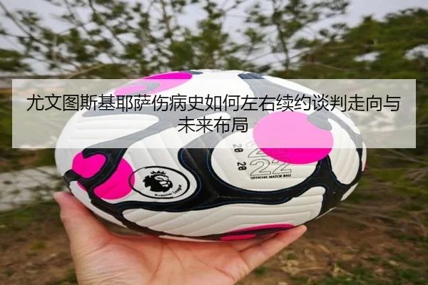 尤文图斯基耶萨伤病史如何左右续约谈判走向与未来布局