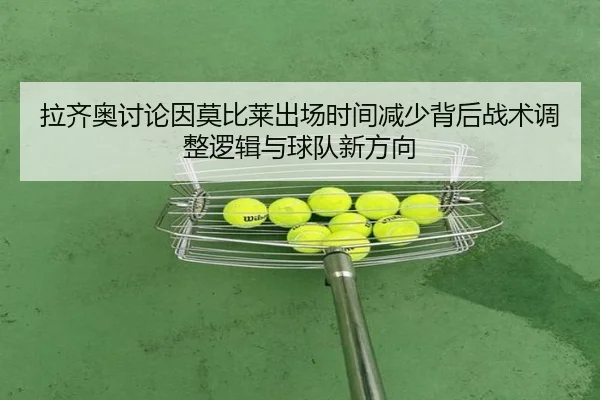 拉齐奥讨论因莫比莱出场时间减少背后战术调整逻辑与球队新方向