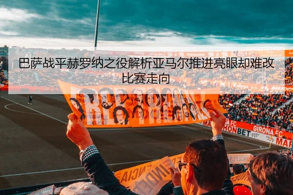 巴萨战平赫罗纳之役解析亚马尔推进亮眼却难改比赛走向